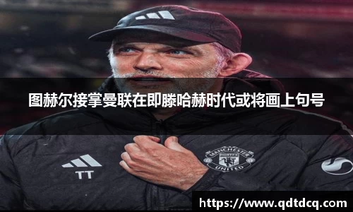图赫尔接掌曼联在即滕哈赫时代或将画上句号